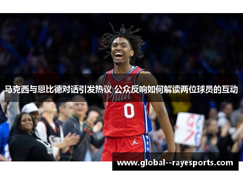 马克西与恩比德对话引发热议 公众反响如何解读两位球员的互动